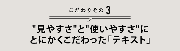 こだわりその3 "見やすさ"と"使いやすさ"に とにかくこだわった「テキスト」